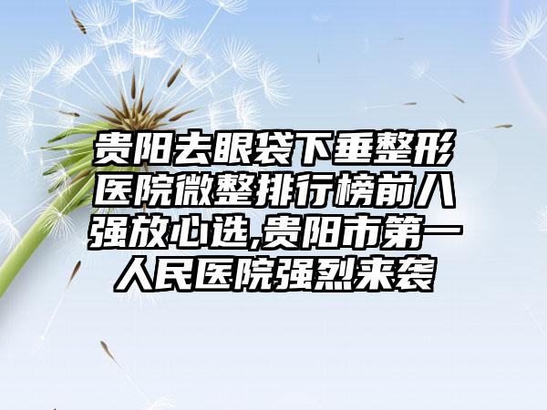 贵阳去眼袋下垂整形医院微整排行榜前八强放心选,贵阳市第一人民医院强烈来袭