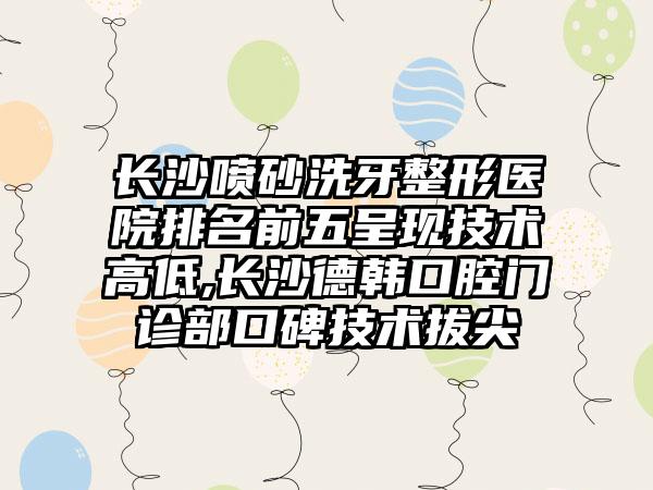 长沙喷砂洗牙整形医院排名前五呈现技术高低,长沙德韩口腔门诊部口碑技术拔尖