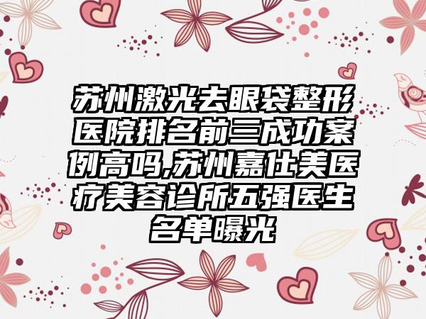 苏州激光去眼袋整形医院排名前三成功实例高吗,苏州嘉仕美医疗美容诊所五强医生名单曝光