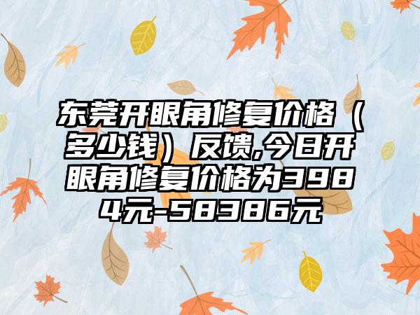 东莞开眼角修复价格（多少钱）反馈,今日开眼角修复价格为3984元-58386元