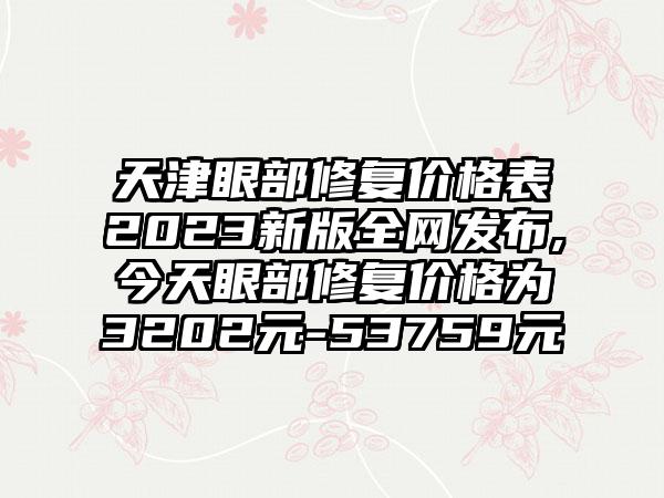 天津眼部修复价格表2023新版全网发布,今天眼部修复价格为3202元-53759元