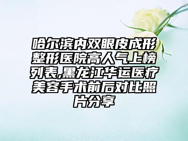 哈尔滨内双眼皮成形整形医院高人气上榜列表,黑龙江华运医疗美容手术前后对比照片分享