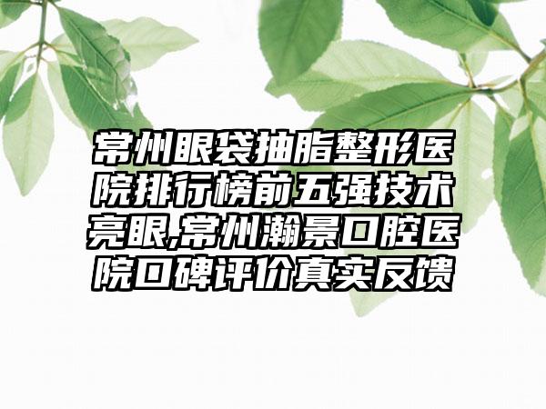 常州眼袋抽脂整形医院排行榜前五强技术亮眼,常州瀚景口腔医院口碑评价真实反馈