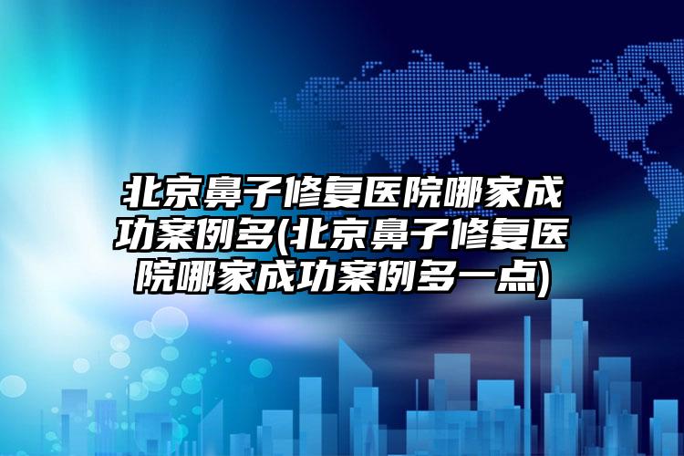 北京鼻子修复医院哪家成功实例多(北京鼻子修复医院哪家成功实例多一点)