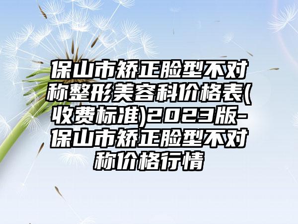 保山市矫正脸型不对称整形美容科价格表(收费标准)2023版-保山市矫正脸型不对称价格行情