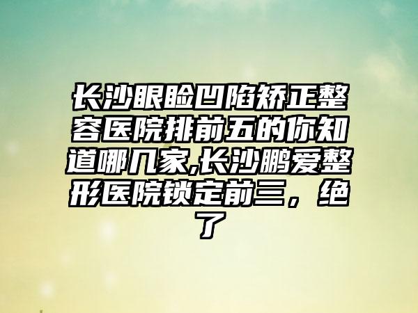 长沙眼睑凹陷矫正整容医院排前五的你知道哪几家,长沙鹏爱整形医院锁定前三，绝了