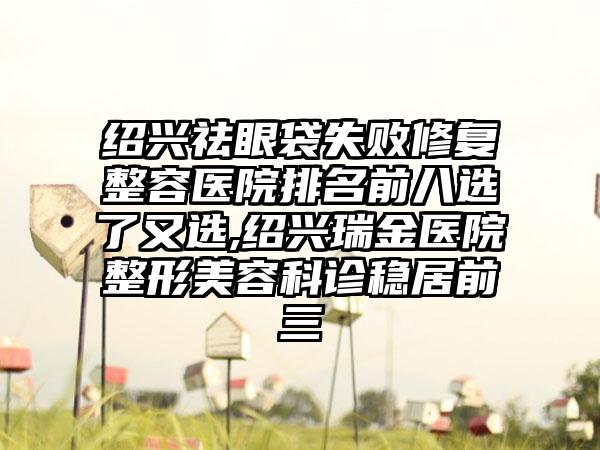 绍兴祛眼袋失败修复整容医院排名前八选了又选,绍兴瑞金医院整形美容科诊稳居前三