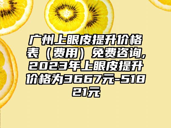 广州上眼皮提升价格表（费用）免费咨询,2023年上眼皮提升价格为3667元-51821元