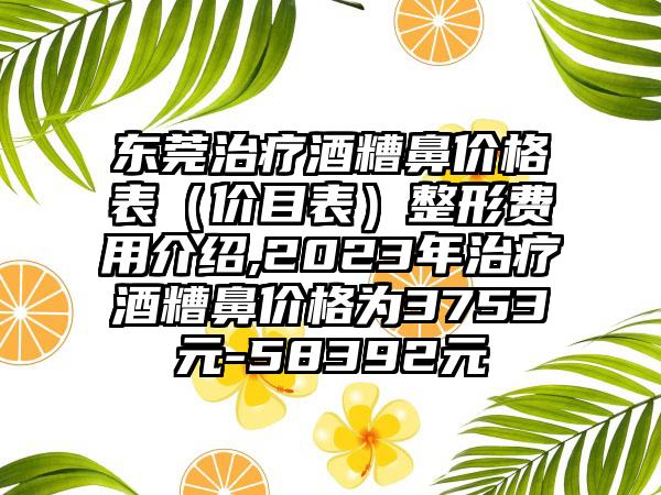 东莞治疗酒糟鼻价格表（价目表）整形费用介绍,2023年治疗酒糟鼻价格为3753元-58392元