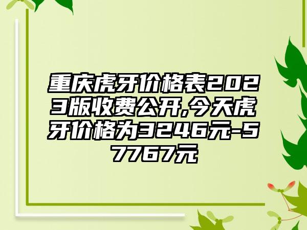 重庆虎牙价格表2023版收费公开,今天虎牙价格为3246元-57767元