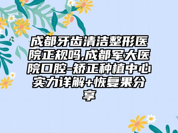 成都牙齿清洁整形医院正规吗,成都军大医院口腔-矫正种植中心实力详解+修复果分享