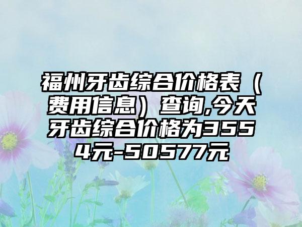 福州牙齿综合价格表（费用信息）查询,今天牙齿综合价格为3554元-50577元