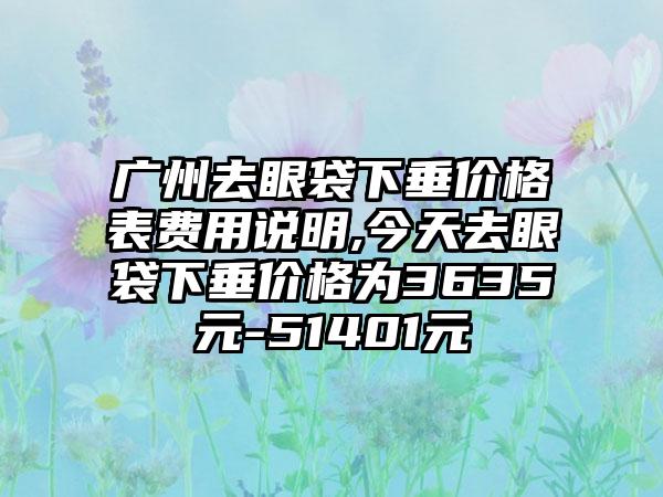 广州去眼袋下垂价格表费用说明,今天去眼袋下垂价格为3635元-51401元