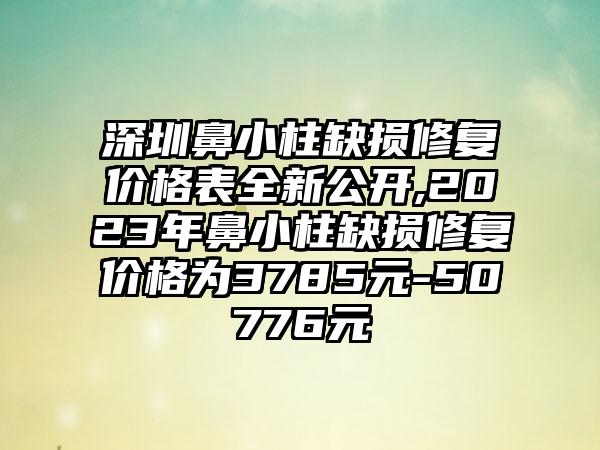 深圳鼻小柱缺损修复价格表全新公开,2023年鼻小柱缺损修复价格为3785元-50776元