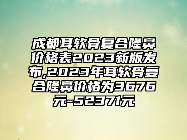 成都耳软骨复合隆鼻价格表2023新版发布,2023年耳软骨复合隆鼻价格为3676元-52371元