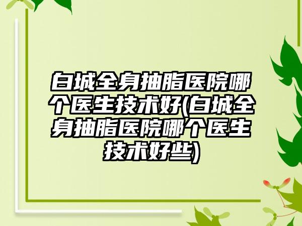 白城全身抽脂医院哪个医生技术好(白城全身抽脂医院哪个医生技术好些)