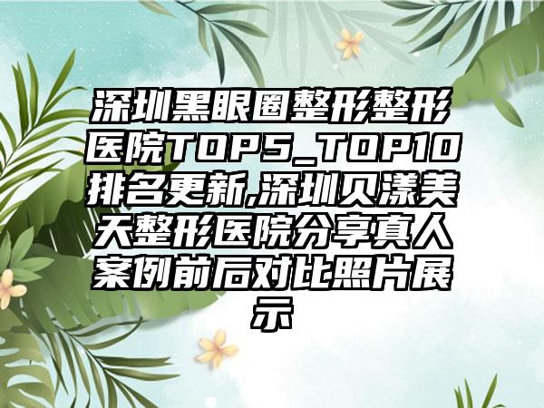深圳黑眼圈整形整形医院TOP5_TOP10排名更新,深圳贝漾美天整形医院分享真人实例前后对比照片展示