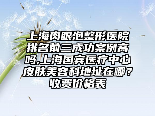 上海肉眼泡整形医院排名前三成功实例高吗,上海国宾医疗中心皮肤美容科地址在哪？收费价格表