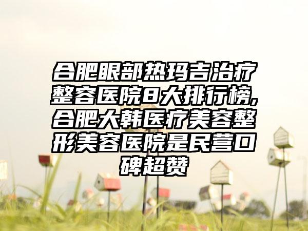 合肥眼部热玛吉治疗整容医院8大排行榜,合肥大韩医疗美容整形美容医院是民营口碑超赞