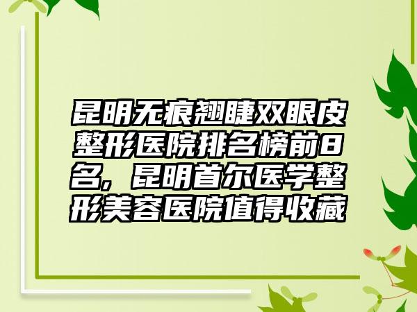 昆明无痕翘睫双眼皮整形医院排名榜前8名, 昆明首尔医学整形美容医院值得收藏