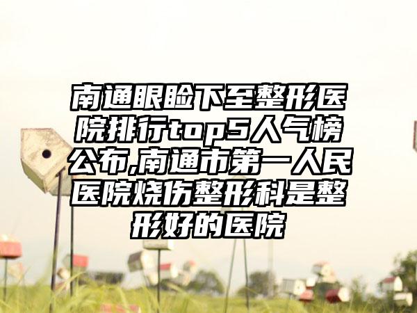 南通眼睑下至整形医院排行top5人气榜公布,南通市第一人民医院烧伤整形科是整形好的医院