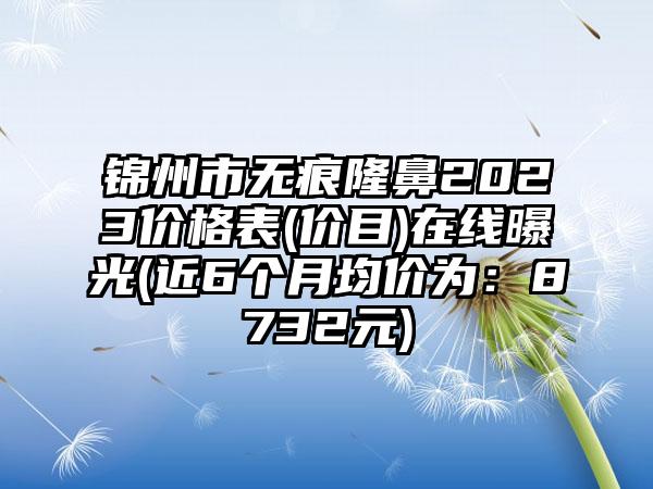 锦州市无痕隆鼻2023价格表(价目)在线曝光(近6个月均价为：8732元)