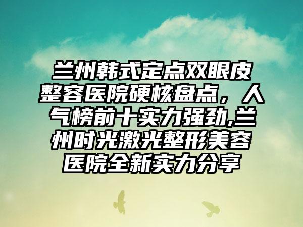 兰州韩式定点双眼皮整容医院硬核盘点，人气榜前十实力强劲,兰州时光激光整形美容医院全新实力分享