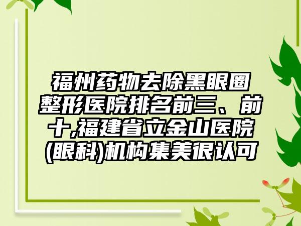 福州药物去除黑眼圈整形医院排名前三、前十,福建省立金山医院(眼科)机构集美很认可