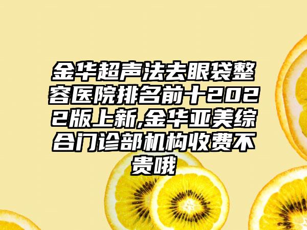 金华超声法去眼袋整容医院排名前十2022版上新,金华亚美综合门诊部机构收费不贵哦