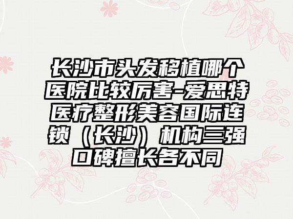 长沙市头发移植哪个医院比较厉害-爱思特医疗整形美容国际连锁（长沙）机构三强口碑擅长各不同