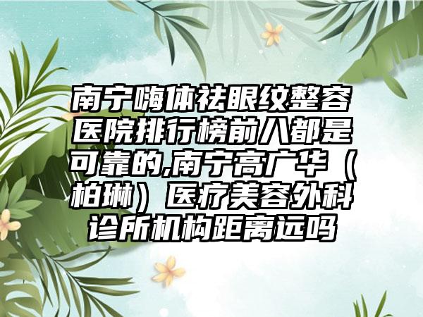 南宁嗨体祛眼纹整容医院排行榜前八都是可靠的,南宁高广华（柏琳）医疗美容外科诊所机构距离远吗