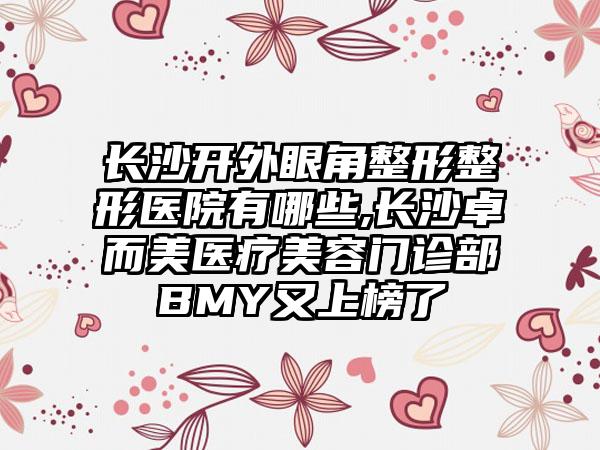 长沙开外眼角整形整形医院有哪些,长沙卓而美医疗美容门诊部BMY又上榜了