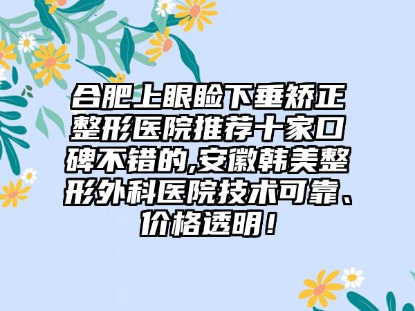 合肥上眼睑下垂矫正整形医院推荐十家口碑不错的,安徽韩美整形外科医院技术可靠、价格透明！