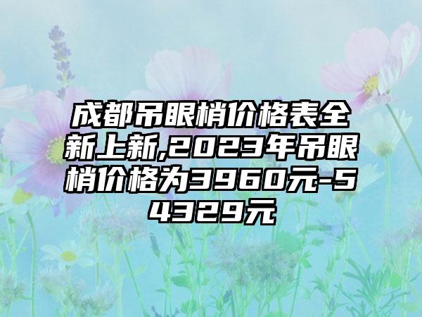 成都吊眼梢价格表全新上新,2023年吊眼梢价格为3960元-54329元