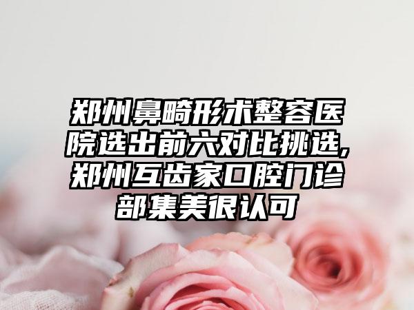 郑州鼻畸形术整容医院选出前六对比挑选,郑州互齿家口腔门诊部集美很认可