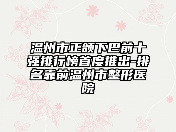 温州市正颌下巴前十强排行榜首度推出-排名靠前温州市整形医院