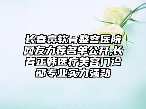 长春鼻软骨整容医院网友力荐名单公开,长春正韩医疗美容门诊部正规实力强劲