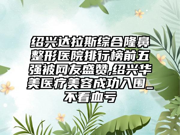 绍兴达拉斯综合七元医院排行榜前五强被网友盛赞,绍兴华美医疗美容成功入围_不看血亏