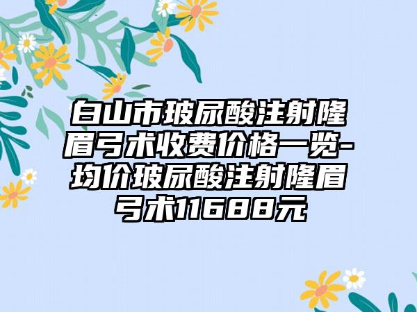 白山市玻尿酸注射隆眉弓术收费价格一览-均价玻尿酸注射隆眉弓术11688元