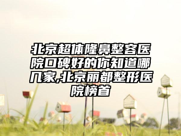 北京超体隆鼻整容医院口碑好的你知道哪几家,北京丽都整形医院榜首