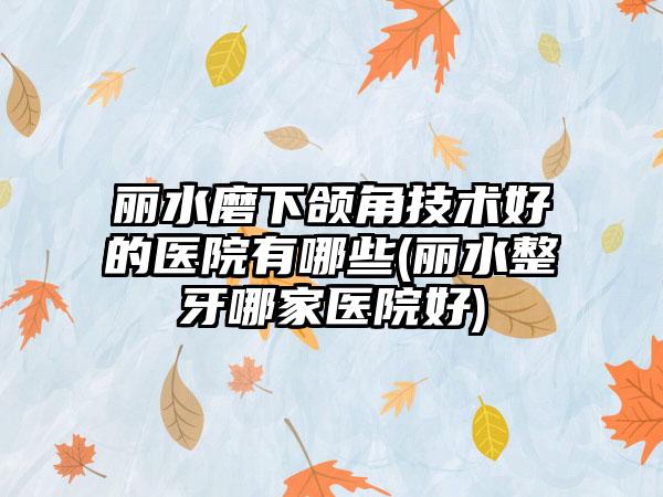 丽水磨下颌角技术好的医院有哪些(丽水整牙哪家医院好)