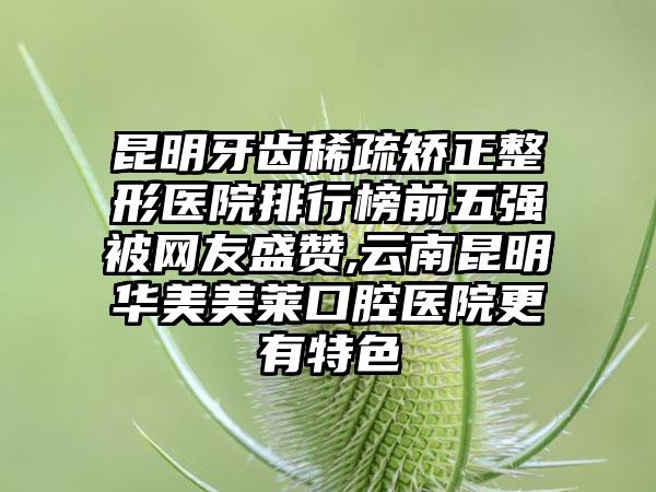 昆明牙齿稀疏矫正整形医院排行榜前五强被网友盛赞,云南昆明华美美莱口腔医院更有特色