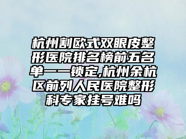 杭州割欧式双眼皮整形医院排名榜前五名单一一锁定,杭州余杭区前列人民医院整形科骨干医生挂号难吗