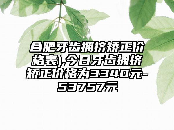 合肥牙齿拥挤矫正价格表),今日牙齿拥挤矫正价格为3340元-53757元