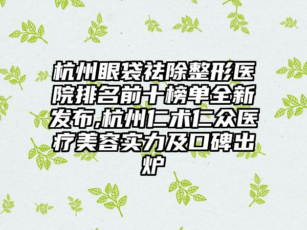 杭州眼袋祛除整形医院排名前十榜单全新发布,杭州仁术仁众医疗美容实力及口碑出炉