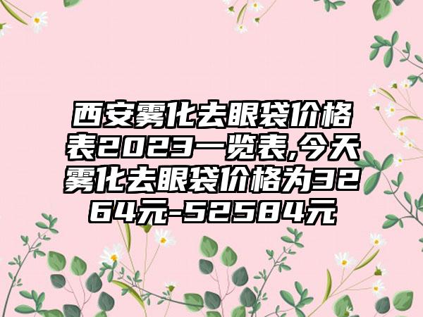 西安雾化去眼袋价格表2023一览表,今天雾化去眼袋价格为3264元-52584元