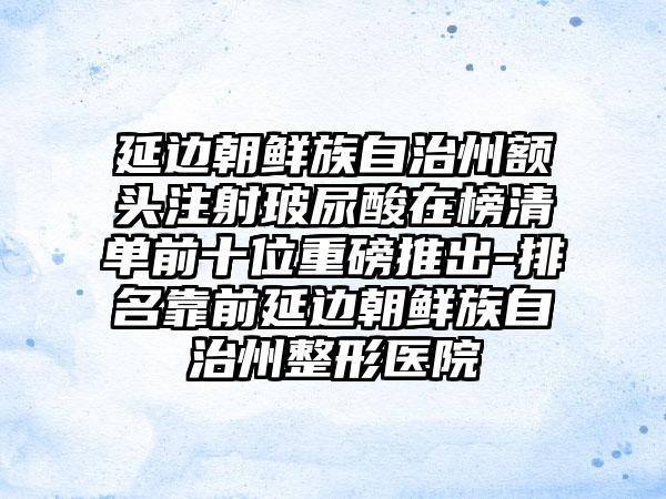 延边朝鲜族自治州额头注射玻尿酸在榜清单前十位重磅推出-排名靠前延边朝鲜族自治州整形医院