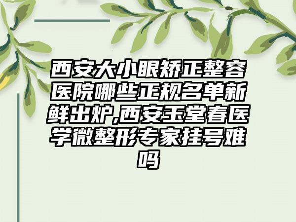 西安大小眼矫正整容医院哪些正规名单新鲜出炉,西安玉堂春医学微整形骨干医生挂号难吗