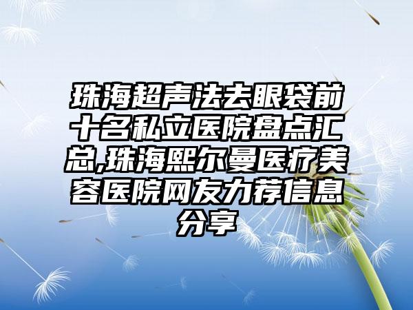 珠海超声法去眼袋前十名私立医院盘点汇总,珠海熙尔曼医疗美容医院网友力荐信息分享