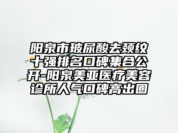 阳泉市玻尿酸去颈纹十强排名口碑集合公开-阳泉美亚医疗美容诊所人气口碑高出圈